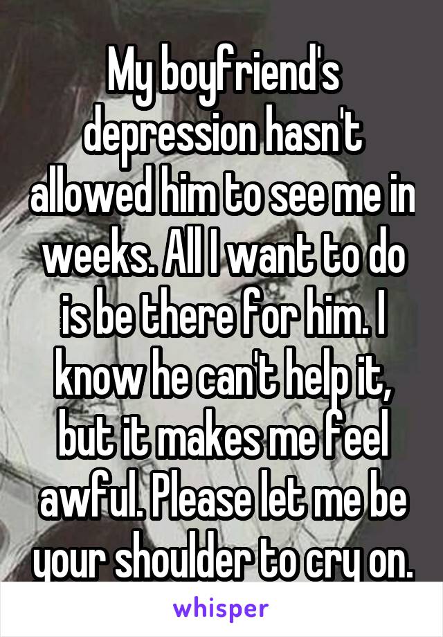 My boyfriend's depression hasn't allowed him to see me in weeks. All I want to do is be there for him. I know he can't help it, but it makes me feel awful. Please let me be your shoulder to cry on.