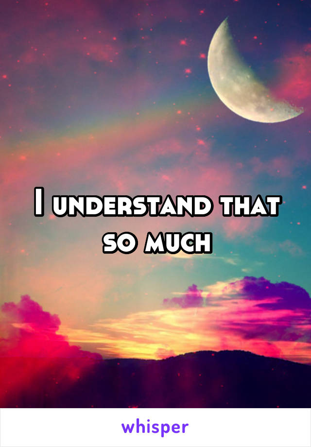 I understand that so much
