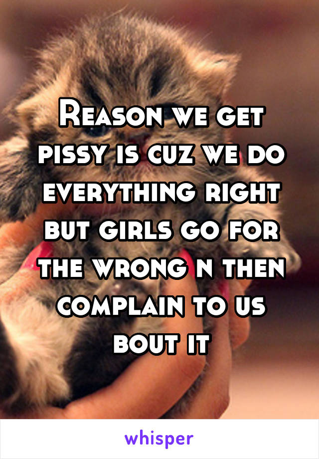 Reason we get pissy is cuz we do everything right but girls go for the wrong n then complain to us bout it