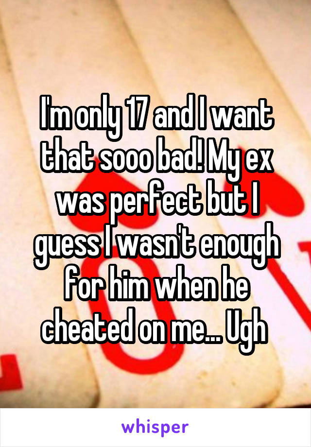 I'm only 17 and I want that sooo bad! My ex was perfect but I guess I wasn't enough for him when he cheated on me... Ugh 