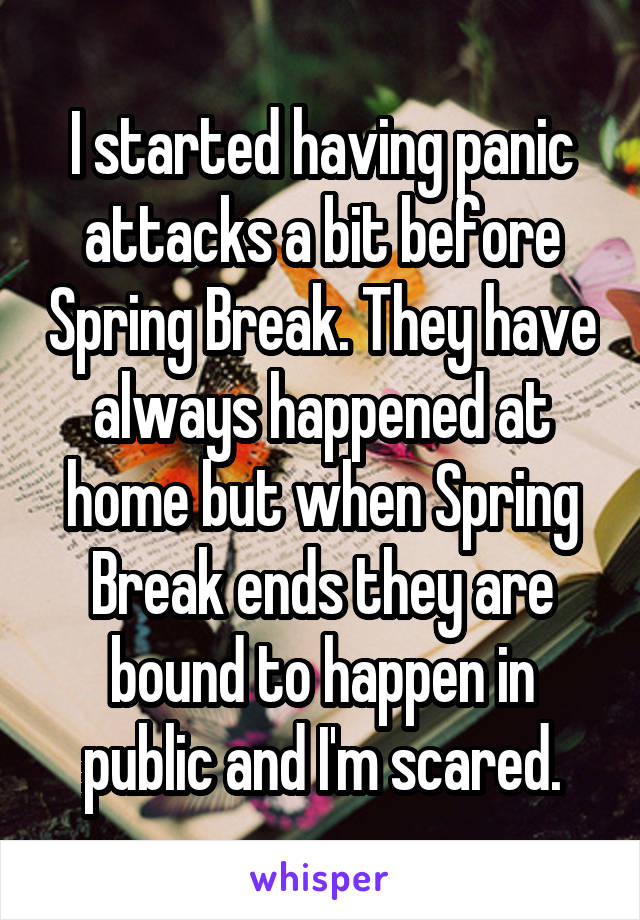 I started having panic attacks a bit before Spring Break. They have always happened at home but when Spring Break ends they are bound to happen in public and I'm scared.