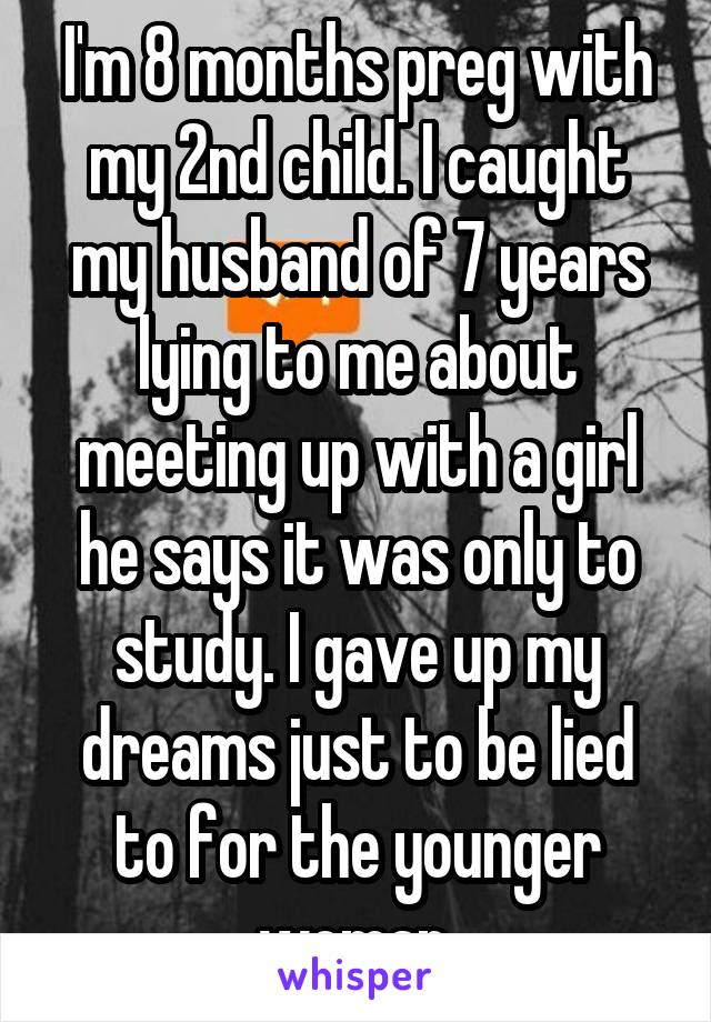 I'm 8 months preg with my 2nd child. I caught my husband of 7 years lying to me about meeting up with a girl he says it was only to study. I gave up my dreams just to be lied to for the younger woman.