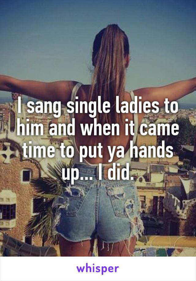 I sang single ladies to him and when it came time to put ya hands up... I did.