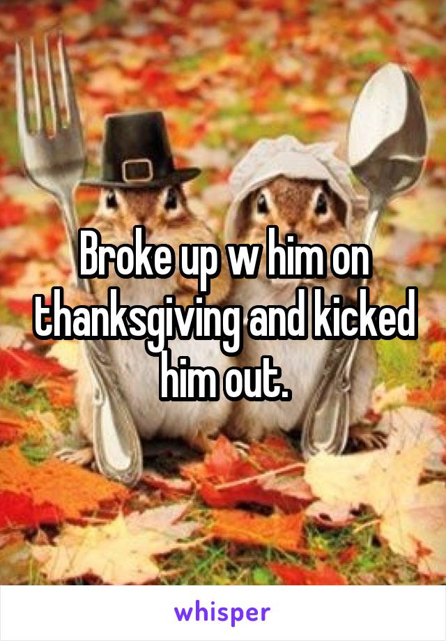 Broke up w him on thanksgiving and kicked him out.