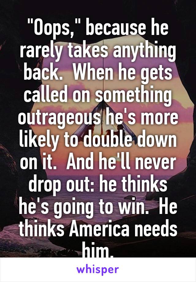"Oops," because he rarely takes anything back.  When he gets called on something outrageous he's more likely to double down on it.  And he'll never drop out: he thinks he's going to win.  He thinks America needs him.