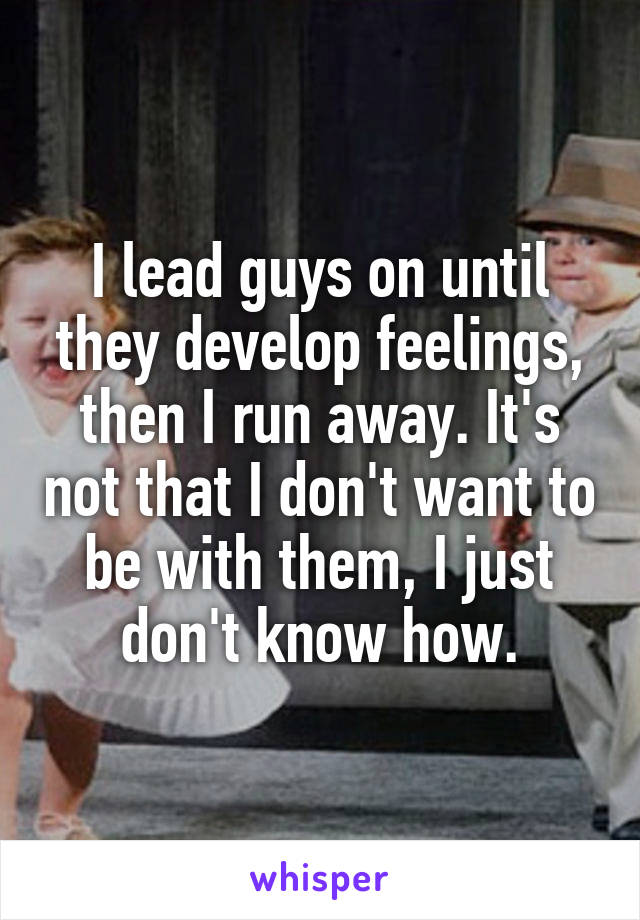 I lead guys on until they develop feelings, then I run away. It's not that I don't want to be with them, I just don't know how.