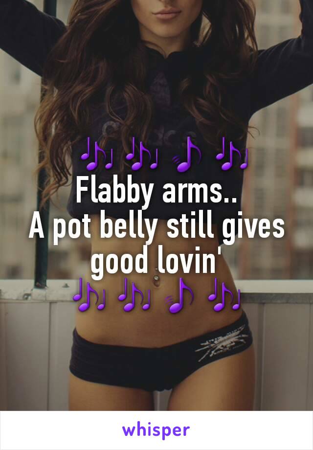   🎶🎶🎵🎶
Flabby arms..
A pot belly still gives good lovin' 🎶🎶🎵🎶
