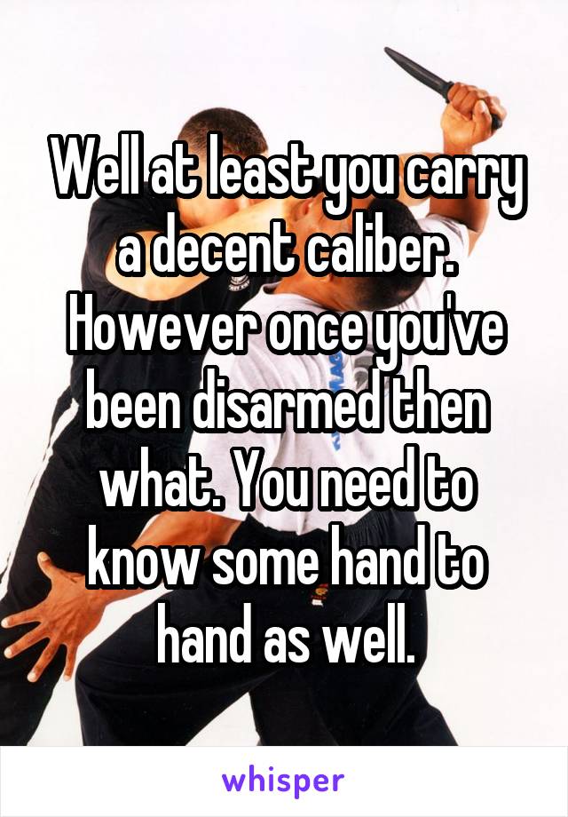 Well at least you carry a decent caliber. However once you've been disarmed then what. You need to know some hand to hand as well.