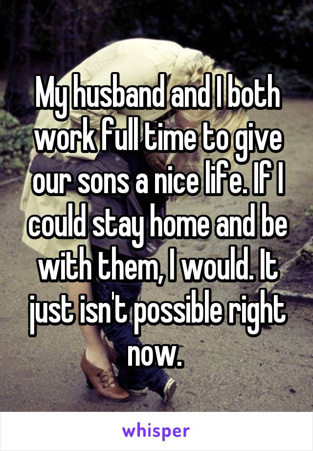 My husband and I both work full time to give our sons a nice life. If I could stay home and be with them, I would. It just isn't possible right now. 
