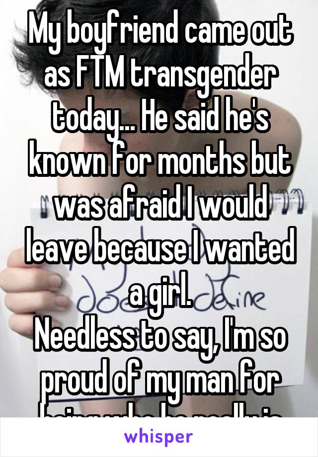 My boyfriend came out as FTM transgender today... He said he's known for months but was afraid I would leave because I wanted a girl.
Needless to say, I'm so proud of my man for being who he really is