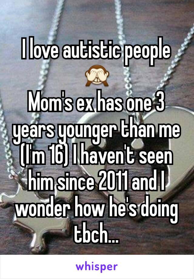 I love autistic people 🙈
Mom's ex has one 3 years younger than me (I'm 16) I haven't seen him since 2011 and I wonder how he's doing tbch...