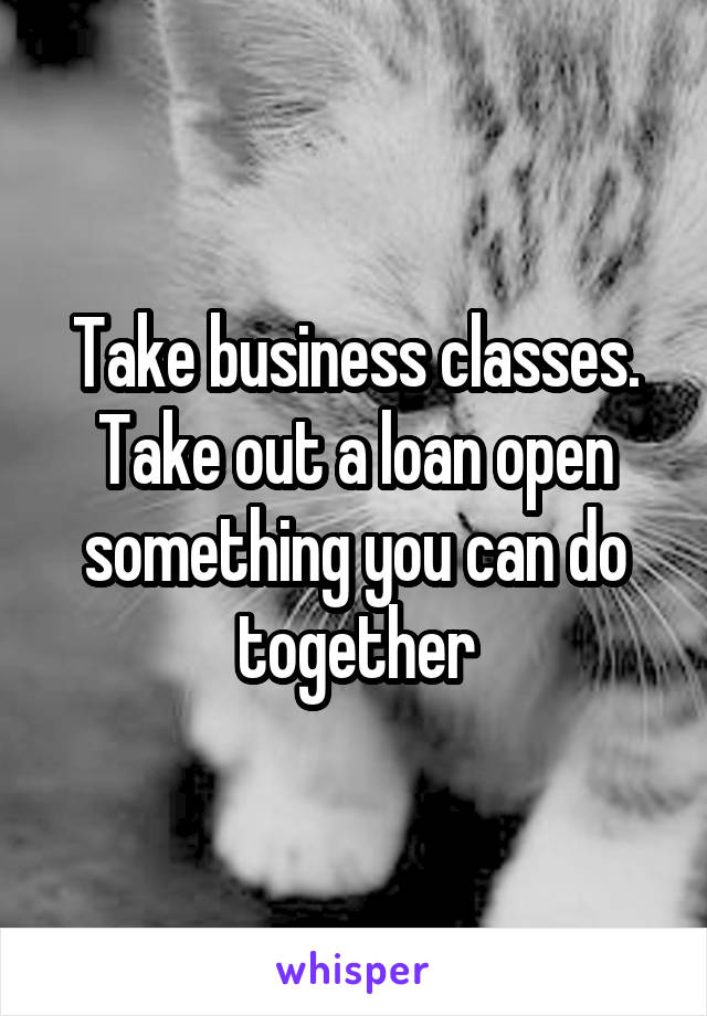 Take business classes. Take out a loan open something you can do together