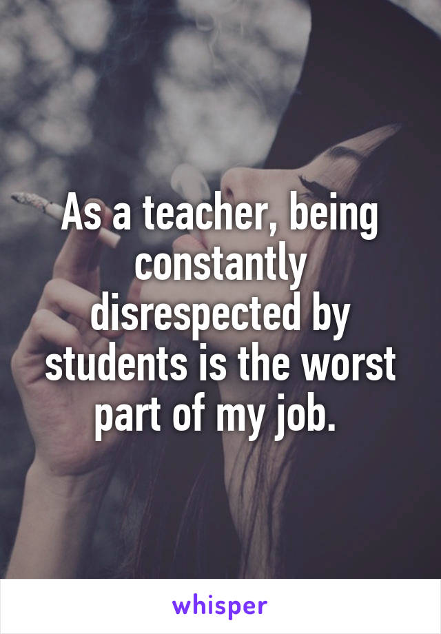 As a teacher, being constantly disrespected by students is the worst part of my job. 