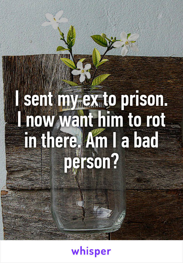I sent my ex to prison. I now want him to rot in there. Am I a bad person?