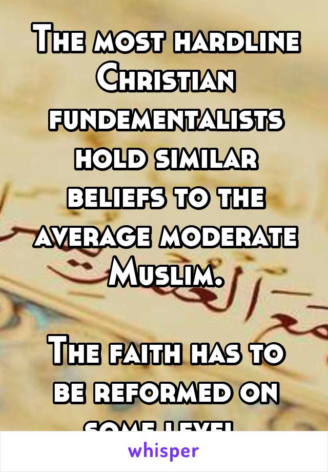 The most hardline Christian fundementalists hold similar beliefs to the average moderate Muslim.

The faith has to be reformed on some level.
