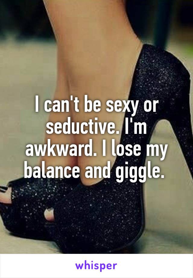 I can't be sexy or seductive. I'm awkward. I lose my balance and giggle. 
