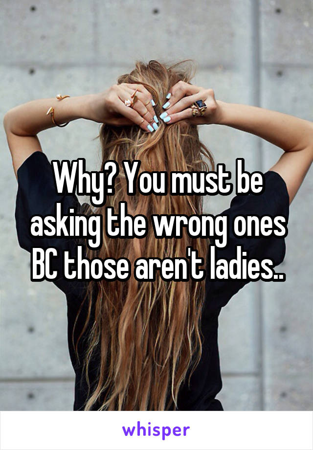 Why? You must be asking the wrong ones BC those aren't ladies..