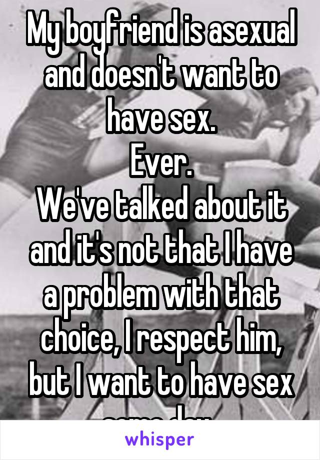 My boyfriend is asexual and doesn't want to have sex.
Ever.
We've talked about it and it's not that I have a problem with that choice, I respect him, but I want to have sex some day..
