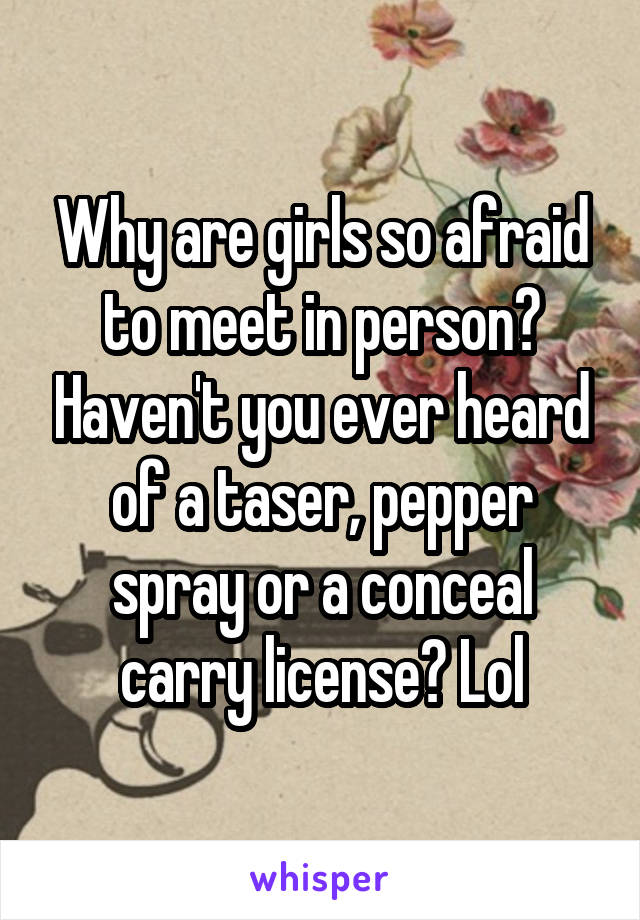 Why are girls so afraid to meet in person? Haven't you ever heard of a taser, pepper spray or a conceal carry license? Lol