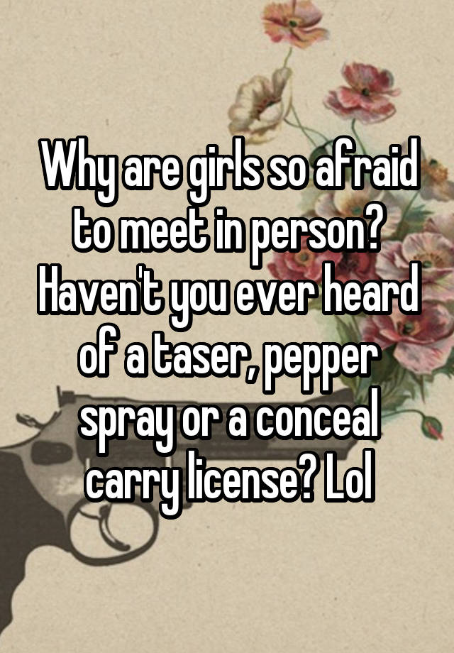 Why are girls so afraid to meet in person? Haven't you ever heard of a taser, pepper spray or a conceal carry license? Lol