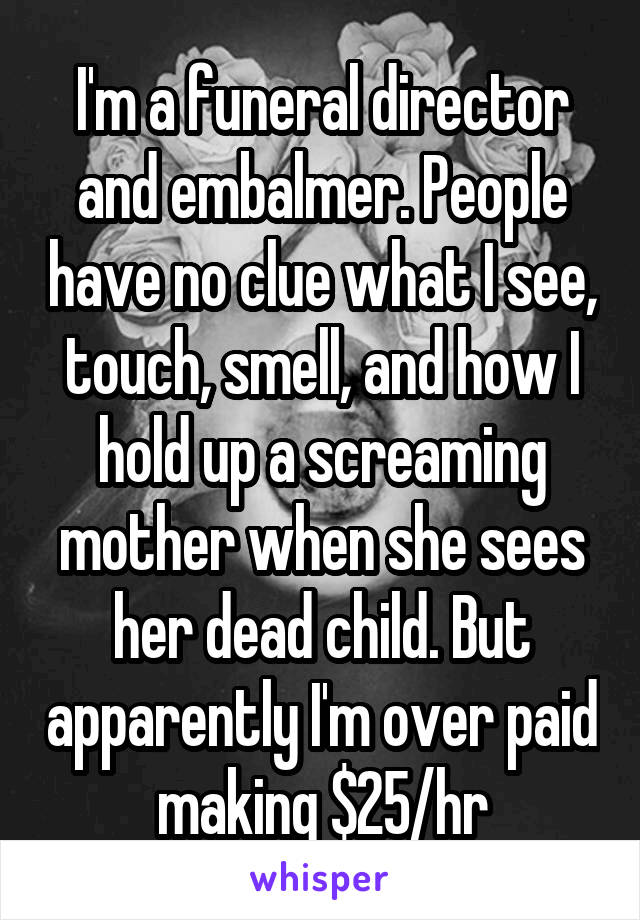 I'm a funeral director and embalmer. People have no clue what I see, touch, smell, and how I hold up a screaming mother when she sees her dead child. But apparently I'm over paid making $25/hr
