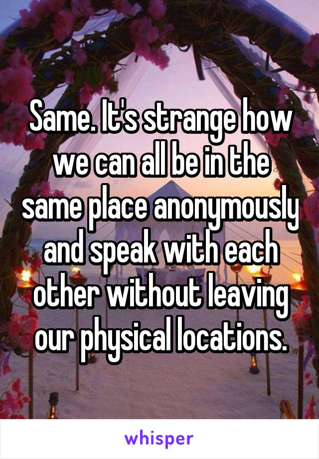 Same. It's strange how we can all be in the same place anonymously and speak with each other without leaving our physical locations.