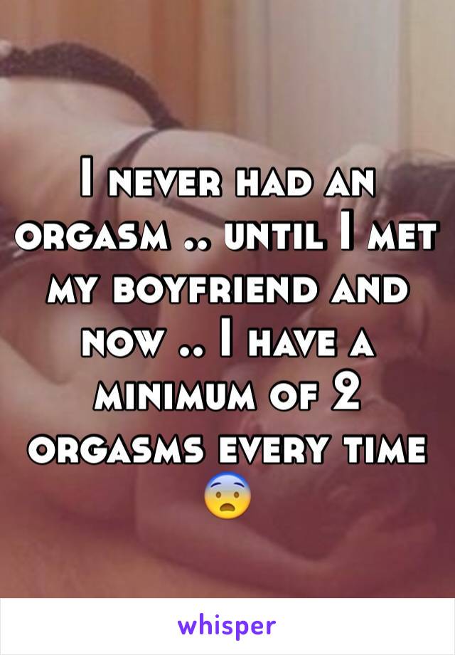 I never had an orgasm .. until I met my boyfriend and now .. I have a minimum of 2 orgasms every time 😨