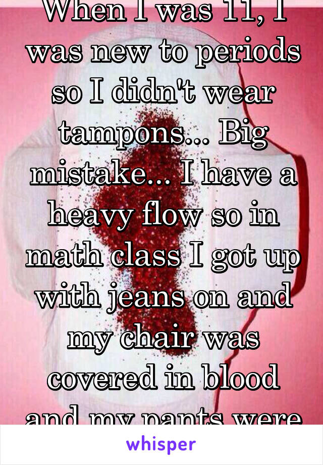 When I was 11, I was new to periods so I didn't wear tampons... Big mistake... I have a heavy flow so in math class I got up with jeans on and my chair was covered in blood and my pants were covered..