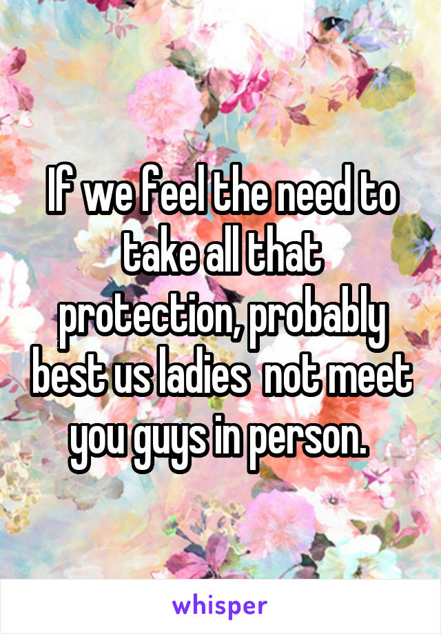 If we feel the need to take all that protection, probably best us ladies  not meet you guys in person. 