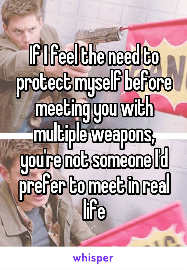 If I feel the need to protect myself before meeting you with multiple weapons, you're not someone I'd prefer to meet in real life