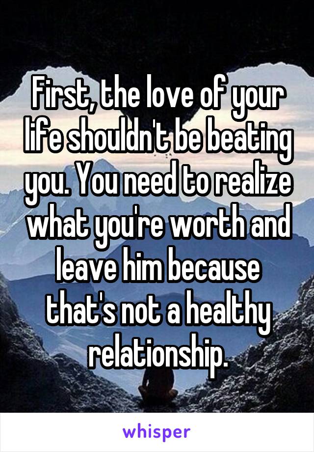 First, the love of your life shouldn't be beating you. You need to realize what you're worth and leave him because that's not a healthy relationship.