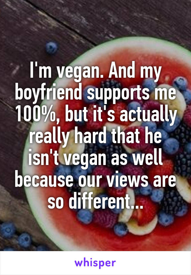 I'm vegan. And my boyfriend supports me 100%, but it's actually really hard that he isn't vegan as well because our views are so different...