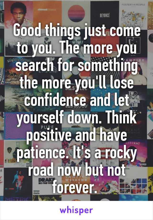 Good things just come to you. The more you search for something the more you'll lose confidence and let yourself down. Think positive and have patience. It's a rocky road now but not forever. 