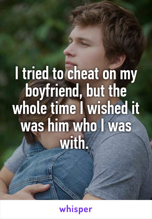 I tried to cheat on my boyfriend, but the whole time I wished it was him who I was with. 