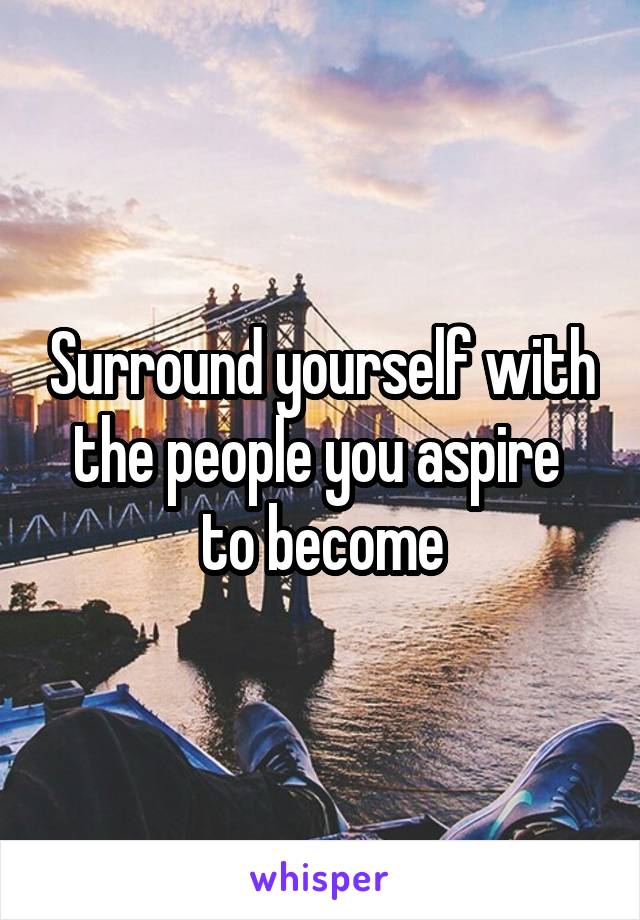 Surround yourself with the people you aspire  to become