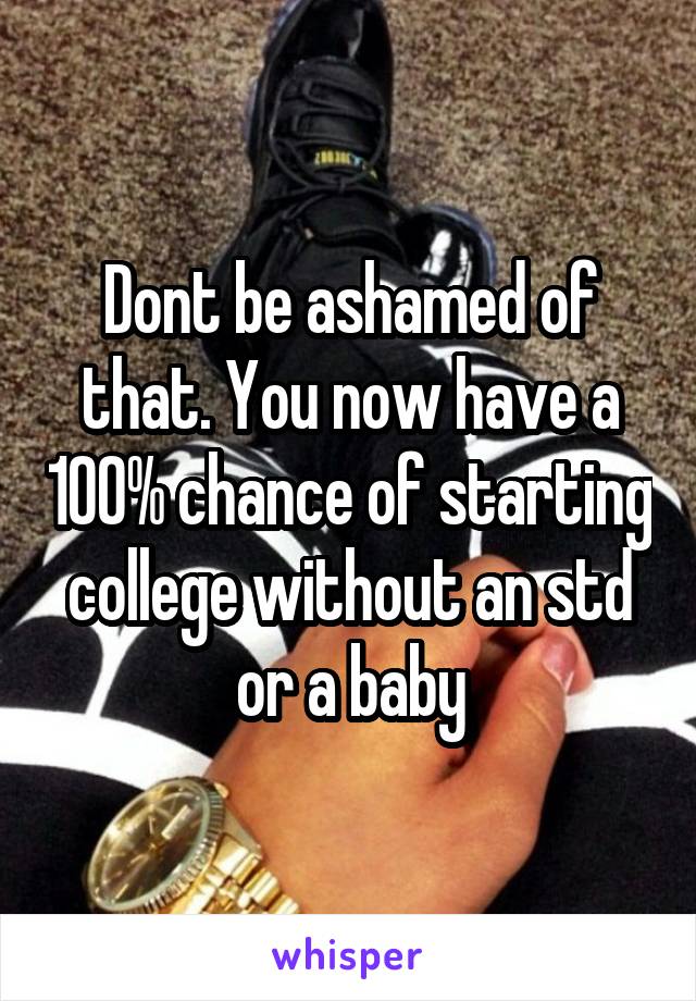 Dont be ashamed of that. You now have a 100% chance of starting college without an std or a baby