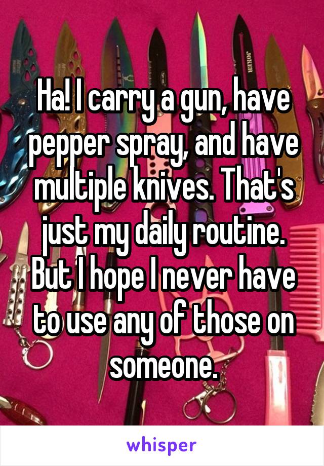 Ha! I carry a gun, have pepper spray, and have multiple knives. That's just my daily routine. But I hope I never have to use any of those on someone.