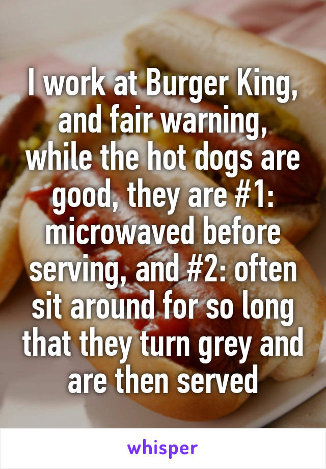 I work at Burger King, and fair warning, while the hot dogs are good, they are #1: microwaved before serving, and #2: often sit around for so long that they turn grey and are then served