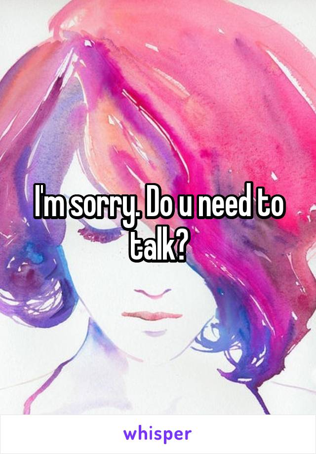 I'm sorry. Do u need to talk?