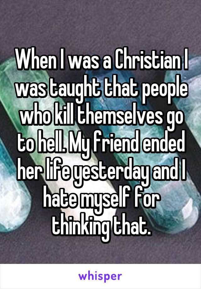 When I was a Christian I was taught that people who kill themselves go to hell. My friend ended her life yesterday and I hate myself for thinking that.