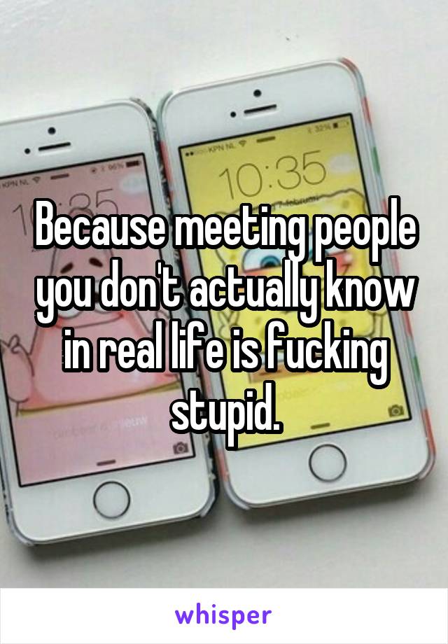 Because meeting people you don't actually know in real life is fucking stupid.