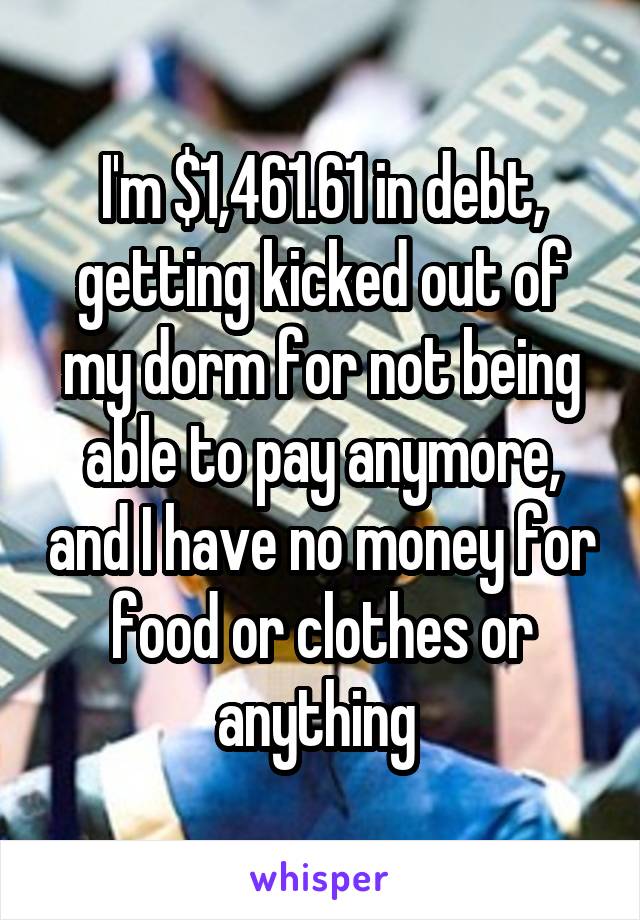 I'm $1,461.61 in debt, getting kicked out of my dorm for not being able to pay anymore, and I have no money for food or clothes or anything 