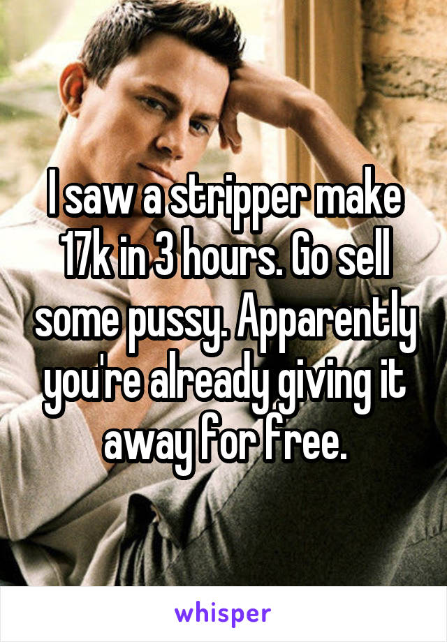 I saw a stripper make 17k in 3 hours. Go sell some pussy. Apparently you're already giving it away for free.