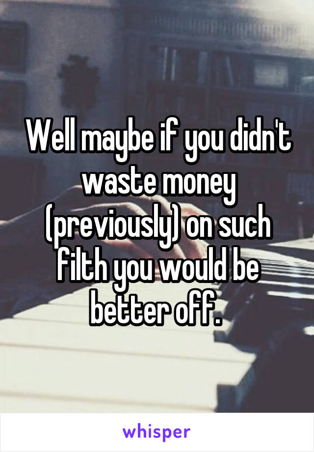 Well maybe if you didn't waste money (previously) on such filth you would be better off. 