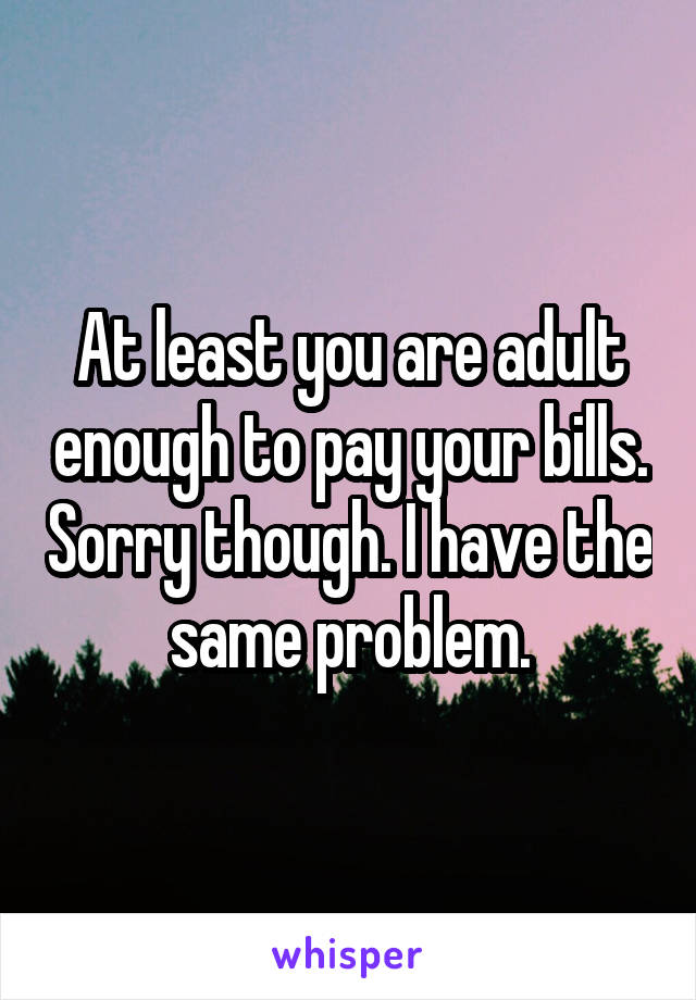 At least you are adult enough to pay your bills. Sorry though. I have the same problem.