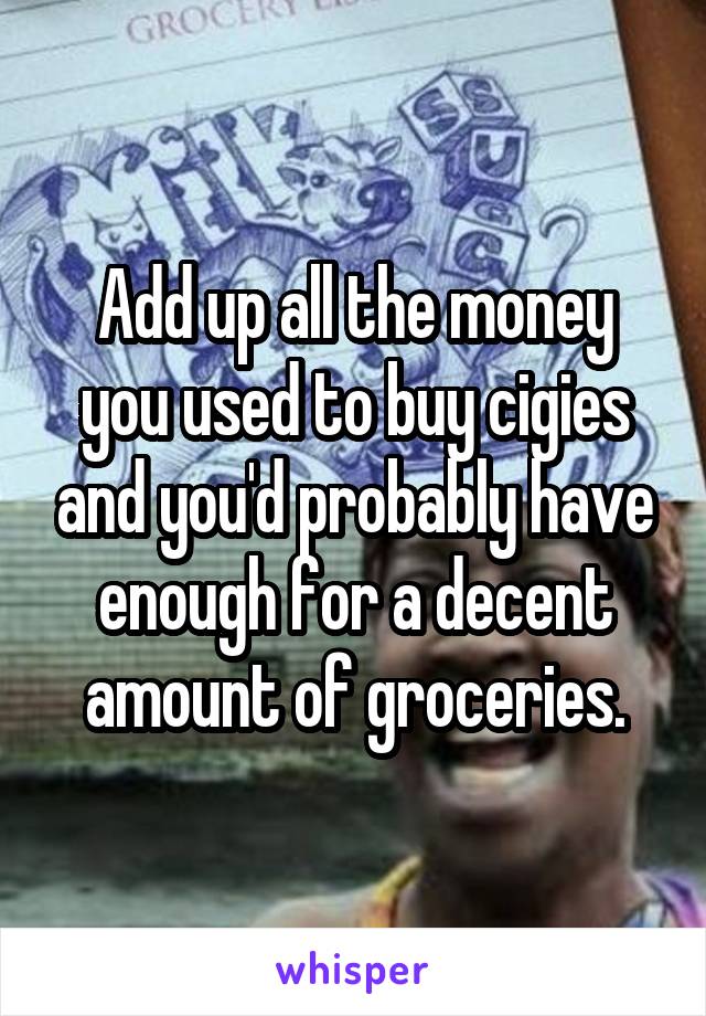 Add up all the money you used to buy cigies and you'd probably have enough for a decent amount of groceries.