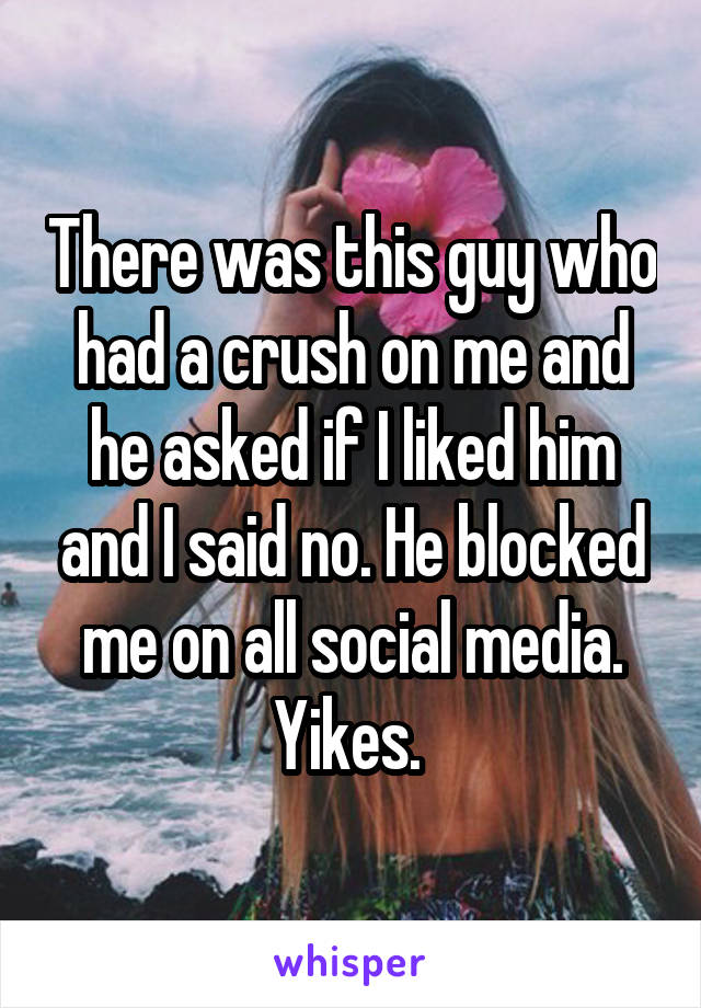 There was this guy who had a crush on me and he asked if I liked him and I said no. He blocked me on all social media. Yikes. 