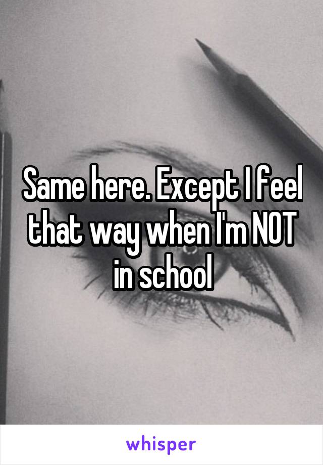 Same here. Except I feel that way when I'm NOT in school