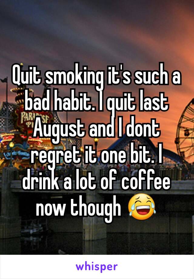 Quit smoking it's such a bad habit. I quit last August and I dont regret it one bit. I drink a lot of coffee now though 😂