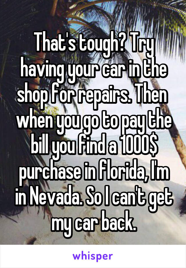 That's tough? Try having your car in the shop for repairs. Then  when you go to pay the bill you find a 1000$ purchase in florida, I'm in Nevada. So I can't get my car back.